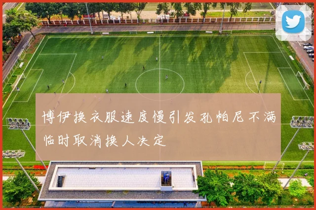 博伊换衣服速度慢引发孔帕尼不满临时取消换人决定