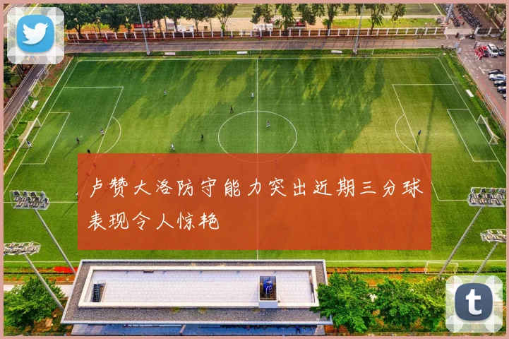 卢赞大洛防守能力突出近期三分球表现令人惊艳
