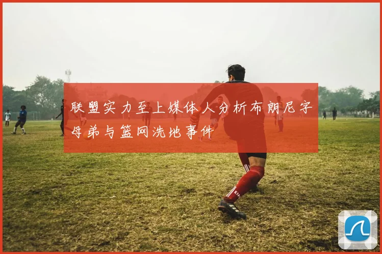 联盟实力至上媒体人分析布朗尼字母弟与篮网洗地事件