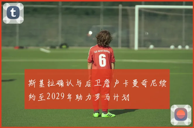 斯基拉确认与后卫詹卢卡曼奇尼续约至2029年助力罗马计划