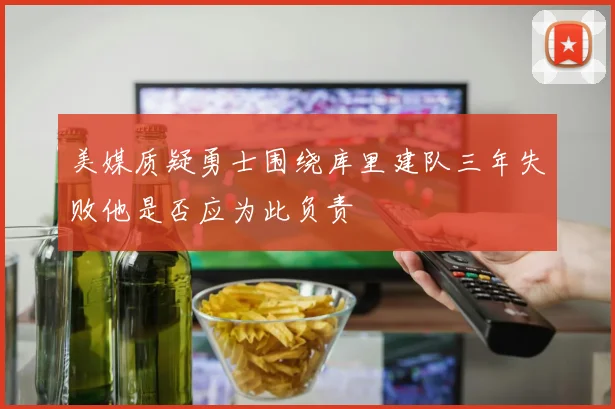 美媒质疑勇士围绕库里建队三年失败他是否应为此负责
